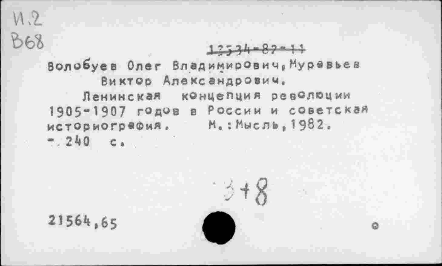 ﻿№

144-3 »1-^44
Волобуев Олег Вл едимивОвич,Муравьее Виктор Александрович.
Ленинская концепция революции 1905“1907 годов в России и советская историография. М.:Мысль,19^2. -.240 с.
Я8
21564,65
о